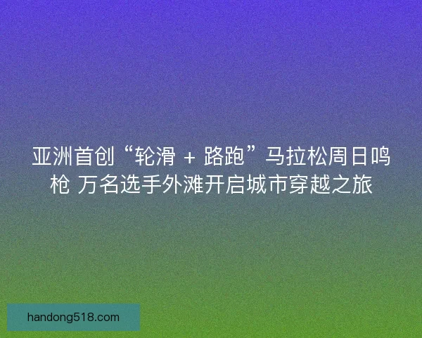 亚洲首创 “轮滑 + 路跑” 马拉松周日鸣枪 万名选手外滩开启城市穿越之旅