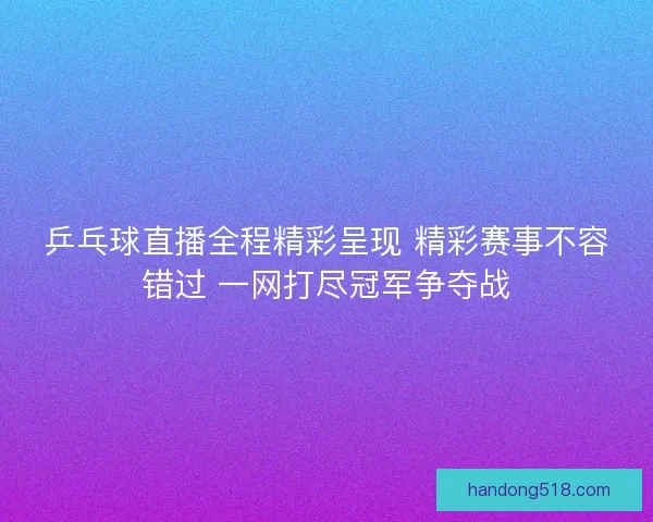 乒乓球直播全程精彩呈现 精彩赛事不容错过 一网打尽冠军争夺战