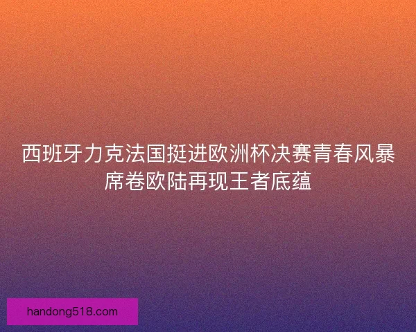 西班牙力克法国挺进欧洲杯决赛青春风暴席卷欧陆再现王者底蕴