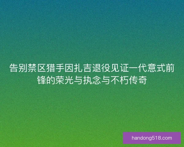 告别禁区猎手因扎吉退役见证一代意式前锋的荣光与执念与不朽传奇