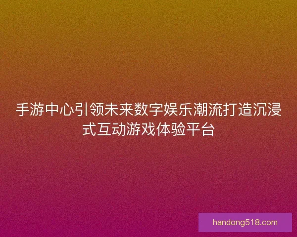 手游中心引领未来数字娱乐潮流打造沉浸式互动游戏体验平台
