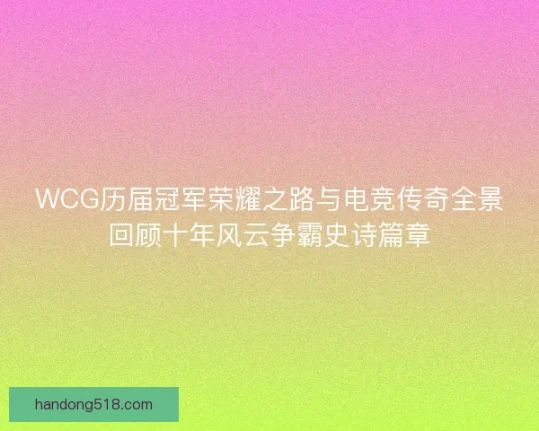 WCG历届冠军荣耀之路与电竞传奇全景回顾十年风云争霸史诗篇章