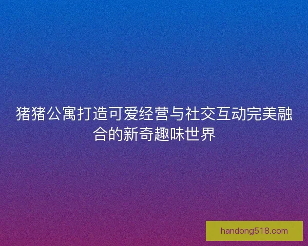 猪猪公寓打造可爱经营与社交互动完美融合的新奇趣味世界