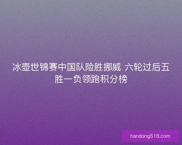 冰壶世锦赛中国队险胜挪威 六轮过后五胜一负领跑积分榜