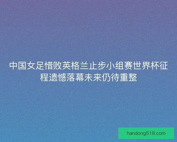中国女足惜败英格兰止步小组赛世界杯征程遗憾落幕未来仍待重整