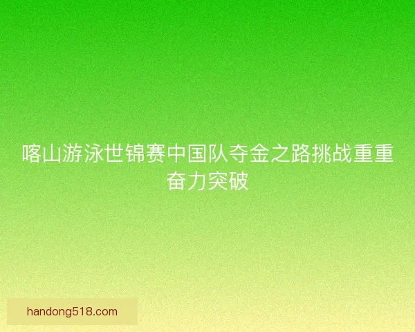 喀山游泳世锦赛中国队夺金之路挑战重重奋力突破