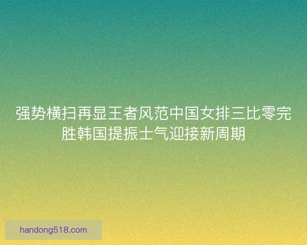 强势横扫再显王者风范中国女排三比零完胜韩国提振士气迎接新周期