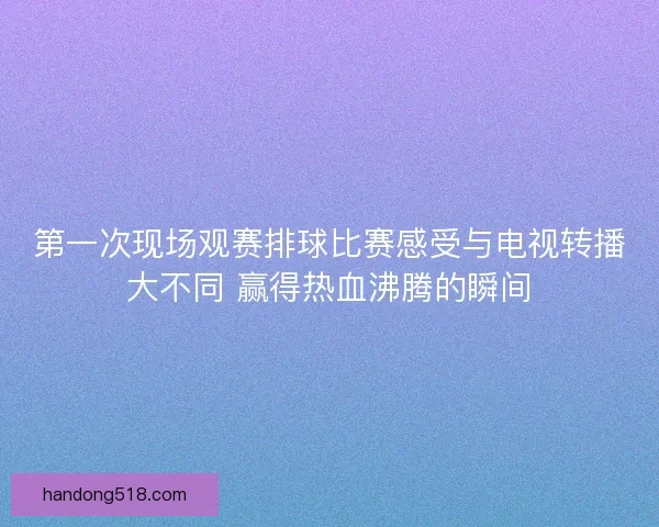 第一次现场观赛排球比赛感受与电视转播大不同 赢得热血沸腾的瞬间
