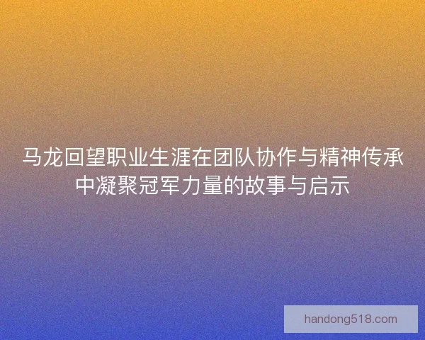 马龙回望职业生涯在团队协作与精神传承中凝聚冠军力量的故事与启示