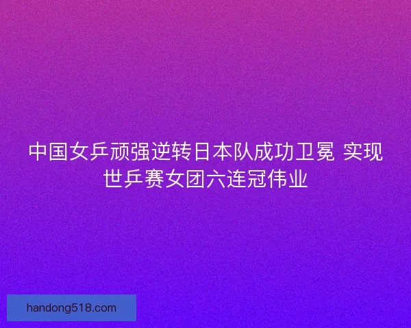 中国女乒顽强逆转日本队成功卫冕 实现世乒赛女团六连冠伟业