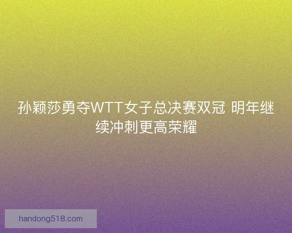 孙颖莎勇夺WTT女子总决赛双冠 明年继续冲刺更高荣耀