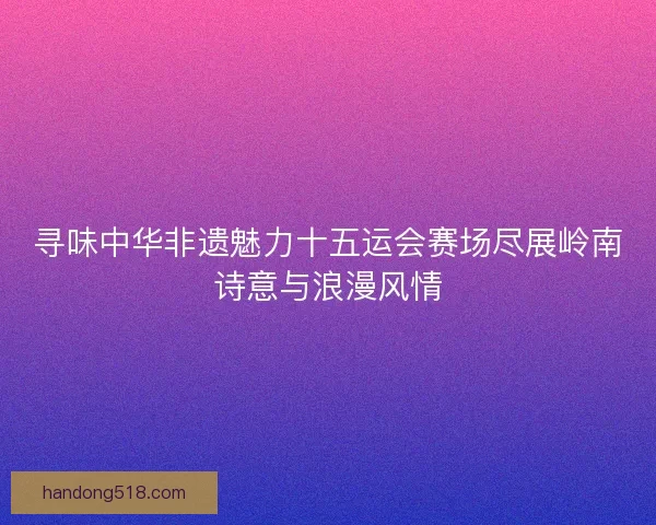寻味中华非遗魅力十五运会赛场尽展岭南诗意与浪漫风情