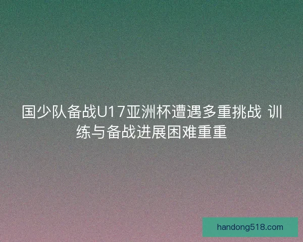 国少队备战U17亚洲杯遭遇多重挑战 训练与备战进展困难重重 国少队备战U17亚洲杯遭遇多重挑战 训练与备战进展困难重重