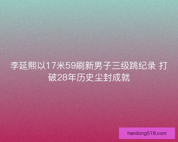 李延熙以17米59刷新男子三级跳纪录 打破28年历史尘封成就 李延熙以17米59刷新男子三级跳纪录 打破28年历史尘封成就