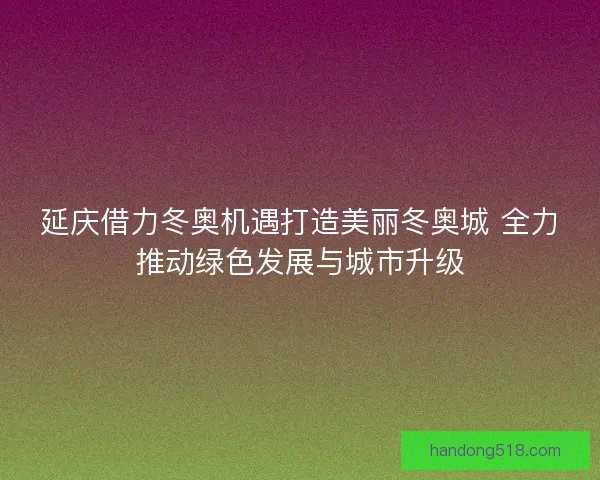 延庆借力冬奥机遇打造美丽冬奥城 全力推动绿色发展与城市升级 延庆借力冬奥机遇打造美丽冬奥城 全力推动绿色发展与城市升级