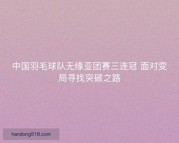 中国羽毛球队无缘亚团赛三连冠 面对变局寻找突破之路 中国羽毛球队无缘亚团赛三连冠 面对变局寻找突破之路