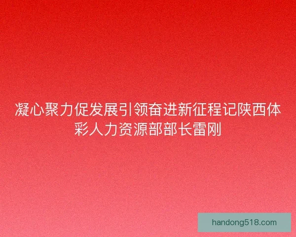 凝心聚力促发展引领奋进新征程记陕西体彩人力资源部部长雷刚 凝心聚力促发展引领奋进新征程记陕西体彩人力资源部部长雷刚